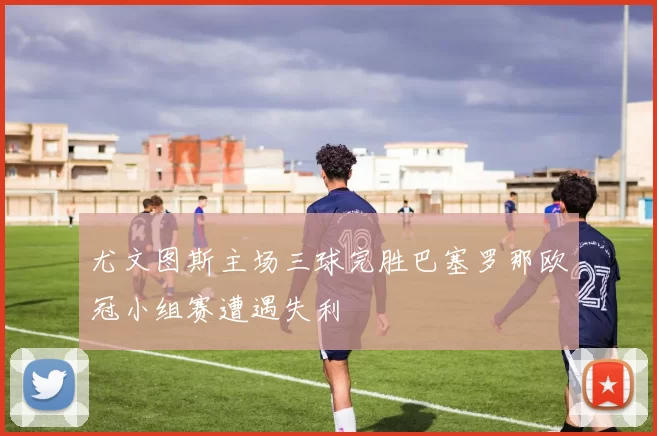 尤文图斯主场三球完胜巴塞罗那欧冠小组赛遭遇失利