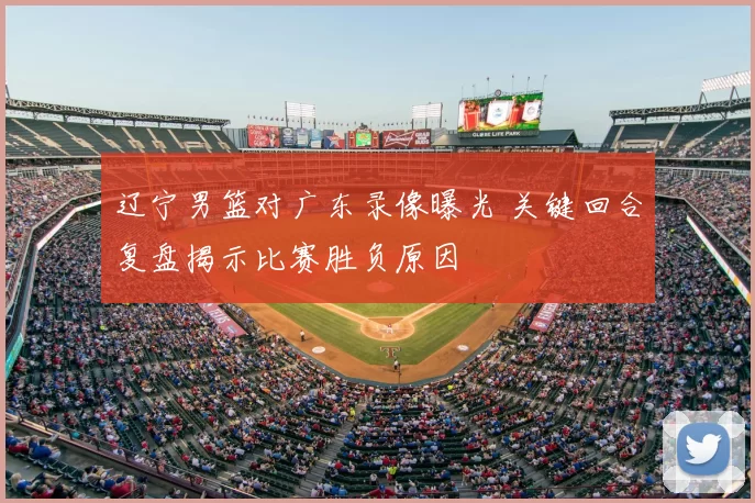 辽宁男篮对广东录像曝光 关键回合复盘揭示比赛胜负原因