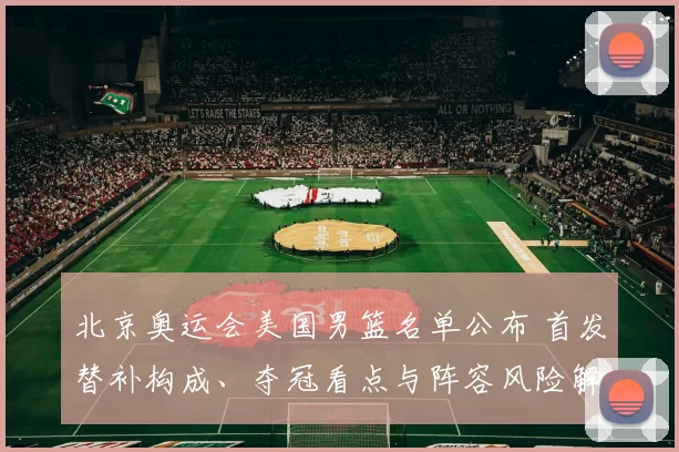 北京奥运会美国男篮名单公布 首发替补构成、夺冠看点与阵容风险解读