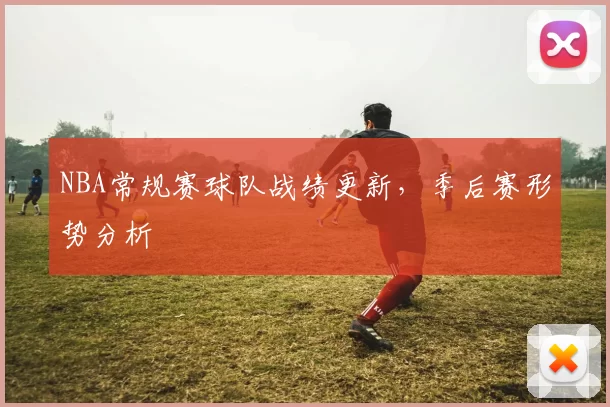 NBA常规赛球队战绩更新，季后赛形势分析