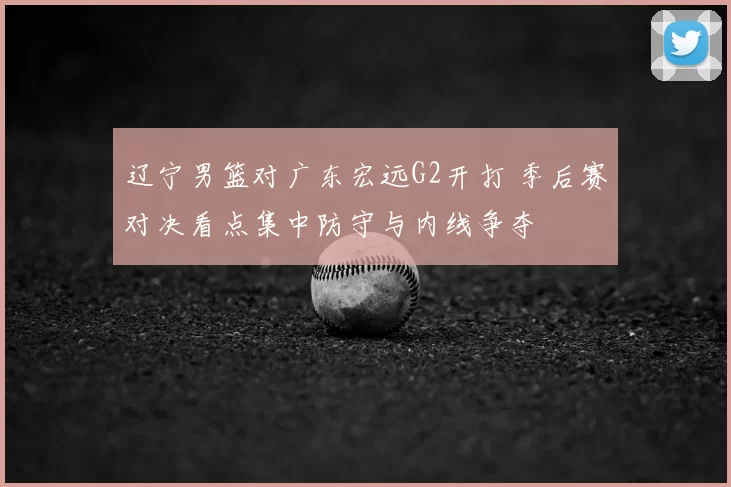 辽宁男篮对广东宏远G2开打 季后赛对决看点集中防守与内线争夺