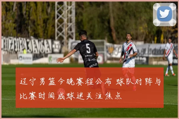 辽宁男篮今晚赛程公布 球队对阵与比赛时间成球迷关注焦点