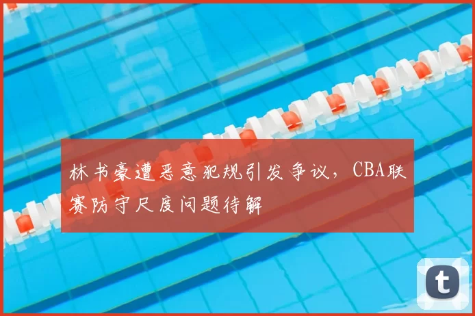 林书豪遭恶意犯规引发争议，CBA联赛防守尺度问题待解