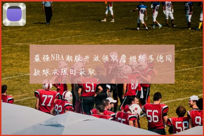 最强NBA潮服开放领取詹姆斯韦德同款球衣限时获取