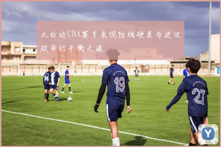 大白边CBA赛季表现防线硬度与进攻效率的平衡之道