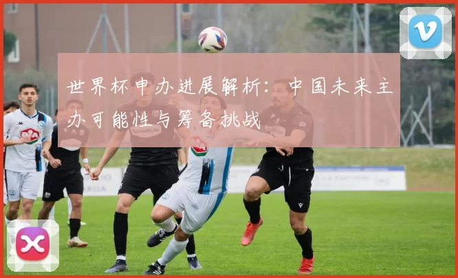 世界杯申办进展解析：中国未来主办可能性与筹备挑战