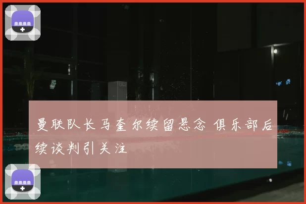 曼联队长马奎尔续留悬念 俱乐部后续谈判引关注