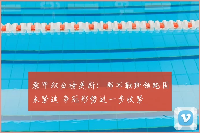 意甲积分榜更新：那不勒斯领跑国米紧追 争冠形势进一步收紧