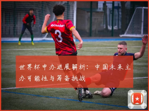 世界杯申办进展解析：中国未来主办可能性与筹备挑战