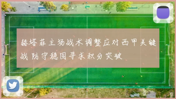 赫塔菲主场战术调整应对西甲关键战 防守稳固寻求积分突破