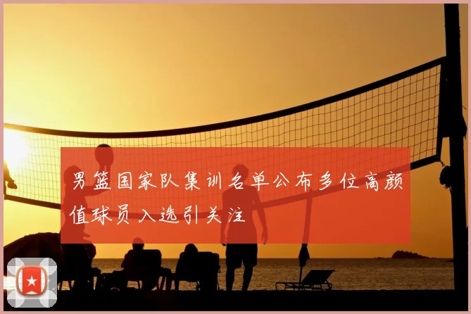 男篮国家队集训名单公布多位高颜值球员入选引关注