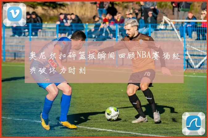 奥尼尔扣碎篮板瞬间回顾NBA赛场经典破坏力时刻