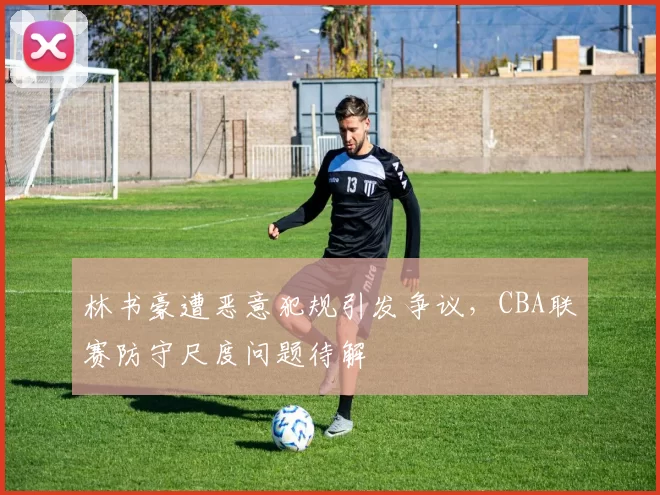 林书豪遭恶意犯规引发争议，CBA联赛防守尺度问题待解