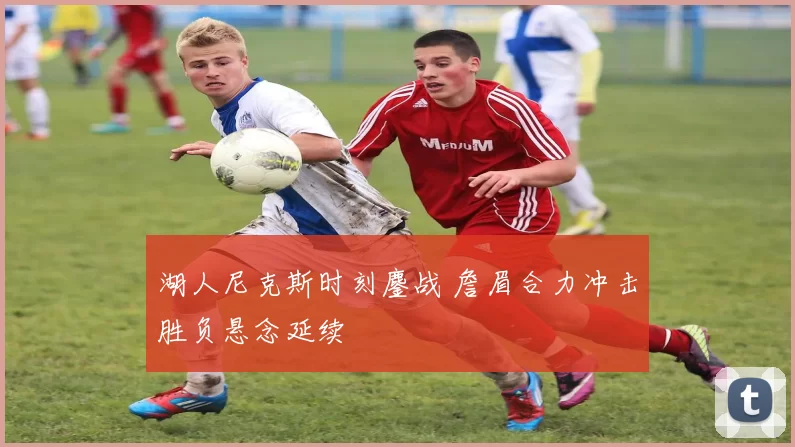 湖人尼克斯时刻鏖战 詹眉合力冲击胜负悬念延续