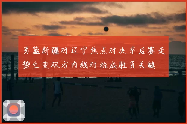 男篮新疆对辽宁焦点对决季后赛走势生变双方内线对抗成胜负关键