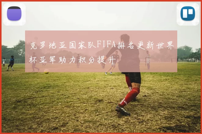 克罗地亚国家队FIFA排名更新世界杯亚军助力积分提升