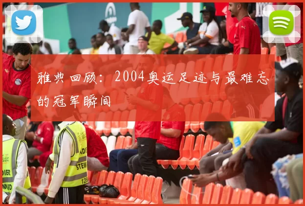 雅典回顾:2004奥运足迹与最难忘的冠军瞬间