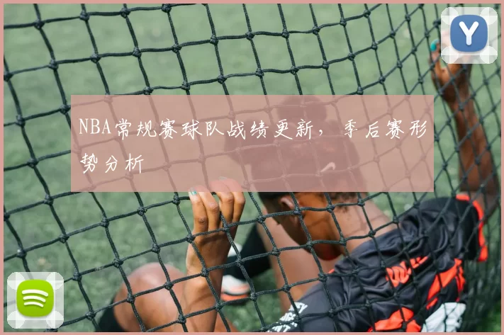NBA常规赛球队战绩更新，季后赛形势分析