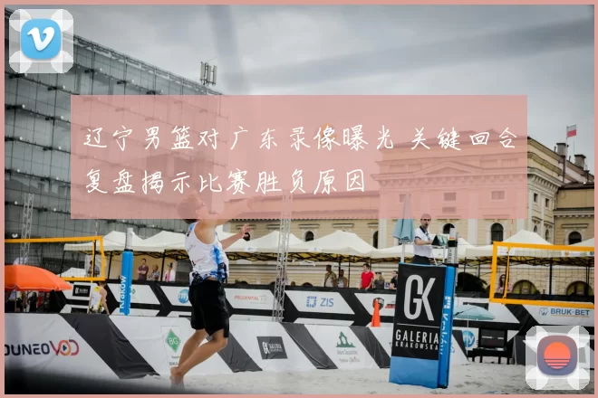 辽宁男篮对广东录像曝光 关键回合复盘揭示比赛胜负原因