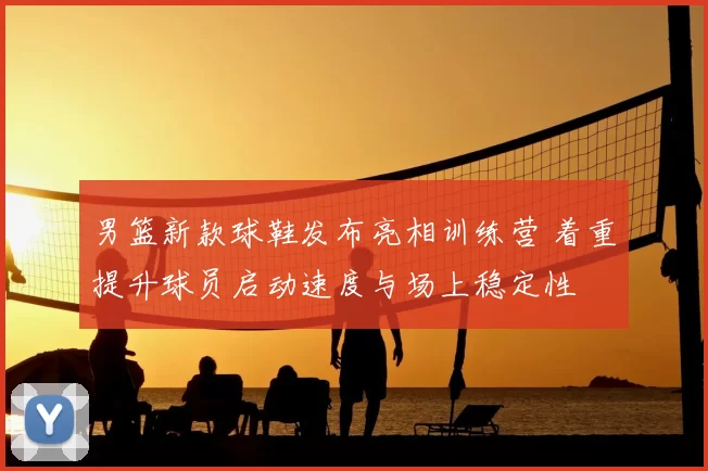 男篮新款球鞋发布亮相训练营 着重提升球员启动速度与场上稳定性