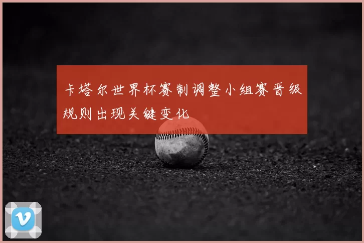 卡塔尔世界杯赛制调整小组赛晋级规则出现关键变化