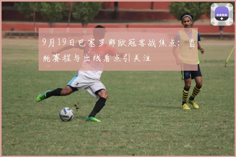 9月19日巴塞罗那欧冠客战焦点：首轮赛程与出线看点引关注