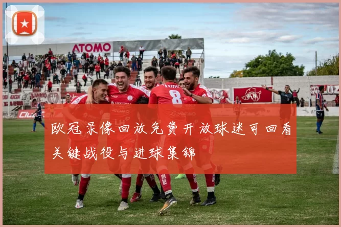欧冠录像回放免费开放球迷可回看关键战役与进球集锦