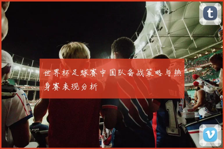 世界杯足球赛中国队备战策略与热身赛表现分析