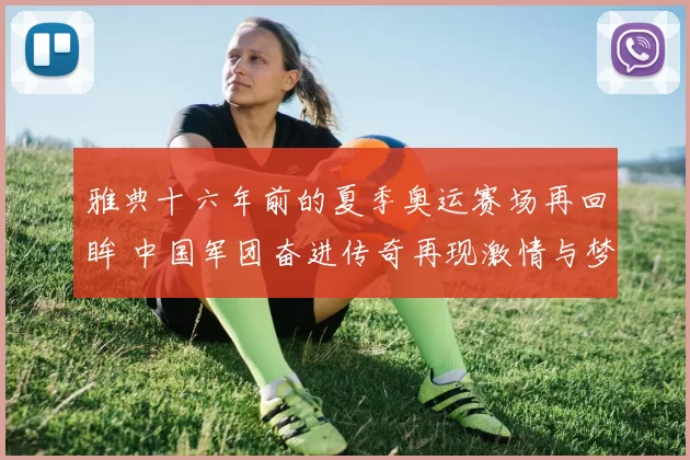 雅典十六年前的夏季奥运赛场再回眸 中国军团奋进传奇再现激情与梦