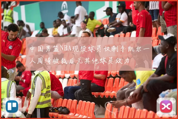 中国男篮NBA现役球员仅剩李凯尔一人周琦被裁后无其他球员效力