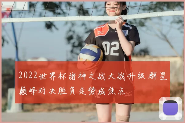 2022世界杯诸神之战大战升级 群星巅峰对决胜负走势成焦点