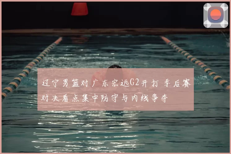 辽宁男篮对广东宏远G2开打 季后赛对决看点集中防守与内线争夺