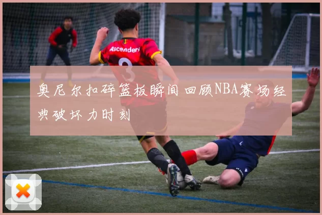 奥尼尔扣碎篮板瞬间回顾NBA赛场经典破坏力时刻