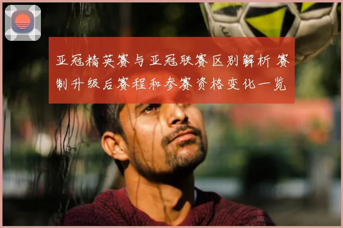 亚冠精英赛与亚冠联赛区别解析 赛制升级后赛程和参赛资格变化一览