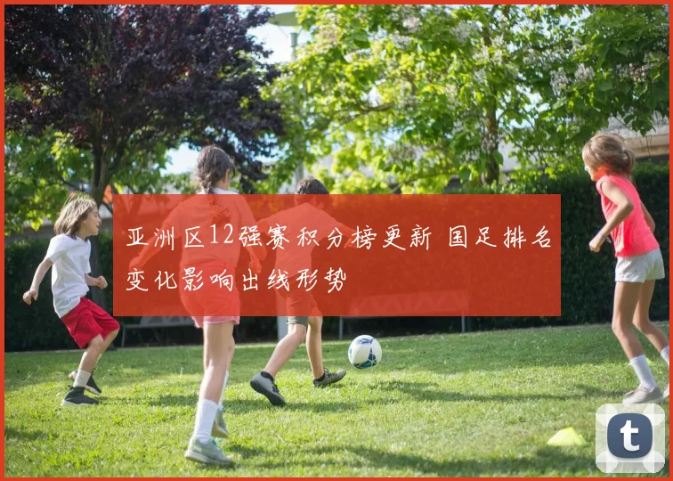 亚洲区12强赛积分榜更新 国足排名变化影响出线形势