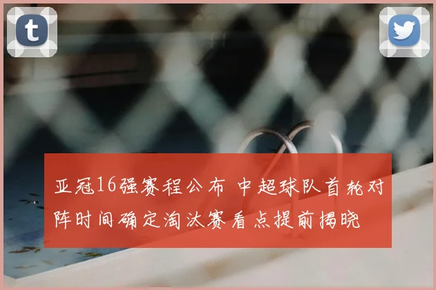 亚冠16强赛程公布 中超球队首轮对阵时间确定淘汰赛看点提前揭晓