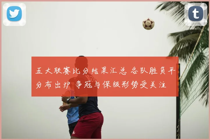 五大联赛比分结果汇总 各队胜负平分布出炉 争冠与保级形势受关注
