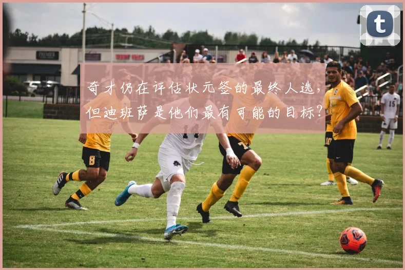 奇才仍在评估状元签的最终人选，但迪班萨是他们最有可能的目标？