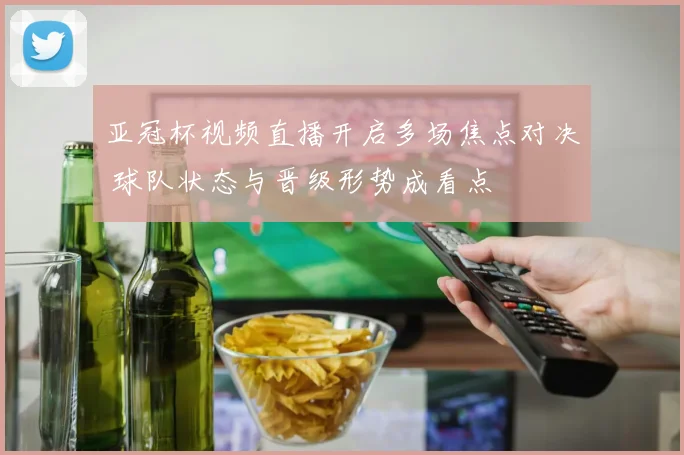 亚冠杯视频直播开启多场焦点对决 球队状态与晋级形势成看点